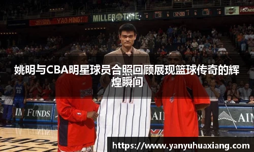 姚明与CBA明星球员合照回顾展现篮球传奇的辉煌瞬间